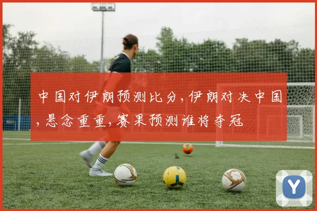 中国对伊朗预测比分,伊朗对决中国,悬念重重,赛果预测谁将夺冠