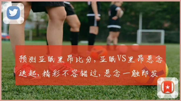 预测亚眠里昂比分,亚眠VS里昂悬念迭起,精彩不容错过,悬念一触即发